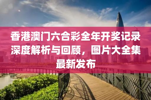 香港澳门六合彩全年开奖记录深度解析与回顾，图片大全集最新发布