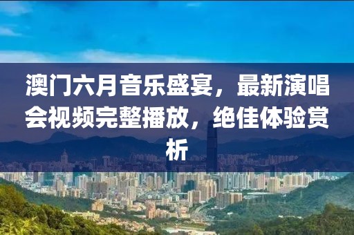 澳门六月音乐盛宴，最新演唱会视频完整播放，绝佳体验赏析