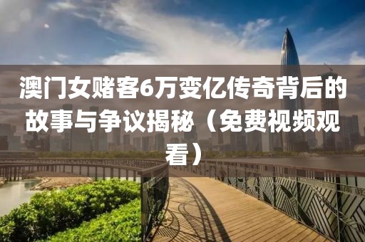 澳门女赌客6万变亿传奇背后的故事与争议揭秘（免费视频观看）