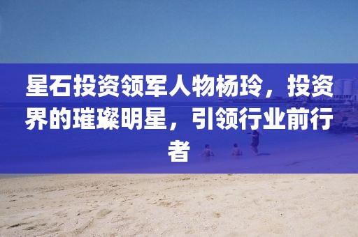 星石投资领军人物杨玲，投资界的璀璨明星，引领行业前行者