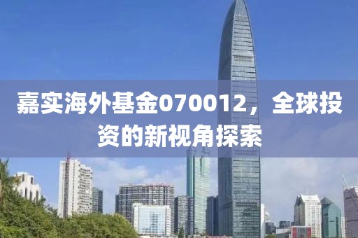 嘉实海外基金070012，全球投资的新视角探索