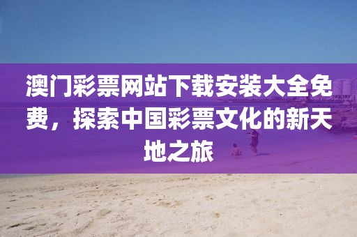 澳门彩票网站下载安装大全免费，探索中国彩票文化的新天地之旅