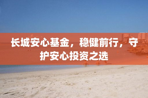 长城安心基金，稳健前行，守护安心投资之选
