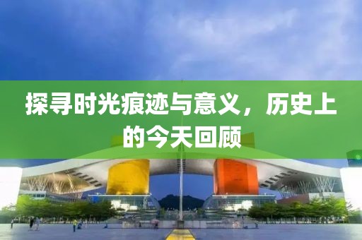 探寻时光痕迹与意义，历史上的今天回顾
