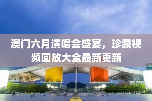 澳门六月演唱会盛宴，珍藏视频回放大全最新更新