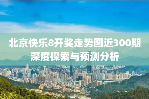 北京快乐8开奖走势图近300期深度探索与预测分析