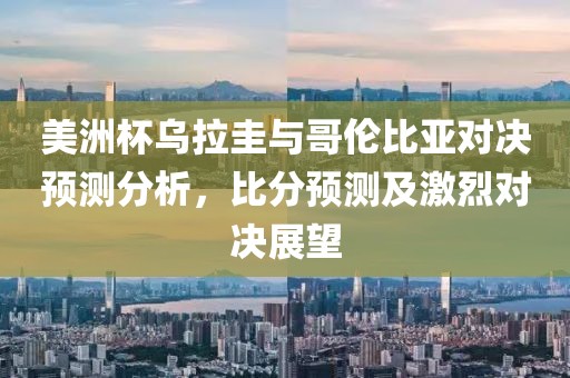 美洲杯乌拉圭与哥伦比亚对决预测分析，比分预测及激烈对决展望