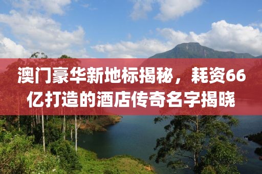 澳门豪华新地标揭秘，耗资66亿打造的酒店传奇名字揭晓