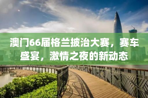 澳门66届格兰披治大赛，赛车盛宴，激情之夜的新动态