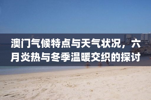 澳门气候特点与天气状况，六月炎热与冬季温暖交织的探讨