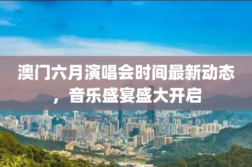 澳门六月演唱会时间最新动态，音乐盛宴盛大开启