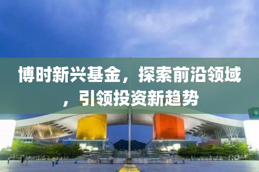 博时新兴基金，探索前沿领域，引领投资新趋势