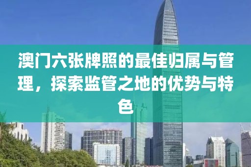 澳门六张牌照的最佳归属与管理，探索监管之地的优势与特色