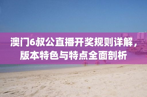 澳门6叔公直播开奖规则详解，版本特色与特点全面剖析
