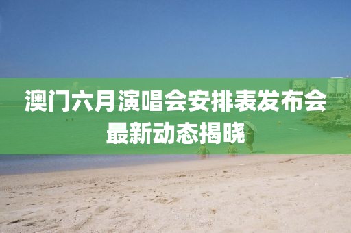 澳门六月演唱会安排表发布会最新动态揭晓