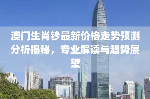 澳门生肖钞最新价格走势预测分析揭秘，专业解读与趋势展望