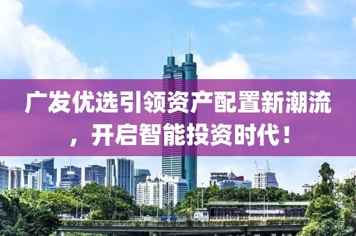 广发优选引领资产配置新潮流，开启智能投资时代！