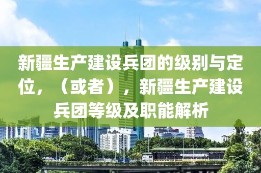 新疆生产建设兵团的级别与定位，（或者），新疆生产建设兵团等级及职能解析