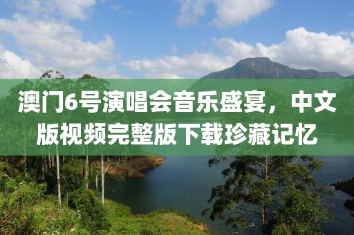 澳门6号演唱会音乐盛宴，中文版视频完整版下载珍藏记忆