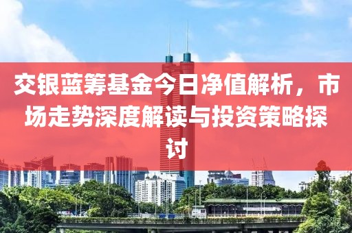 交银蓝筹基金今日净值解析，市场走势深度解读与投资策略探讨