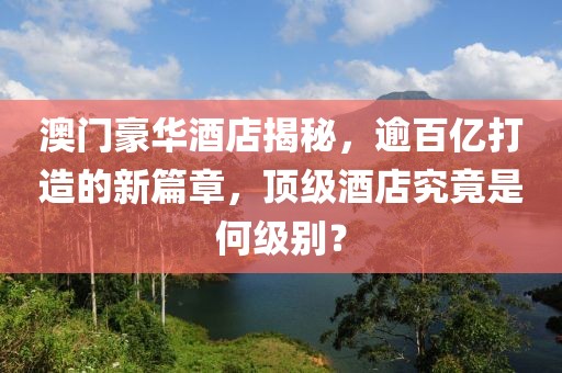澳门豪华酒店揭秘，逾百亿打造的新篇章，顶级酒店究竟是何级别？