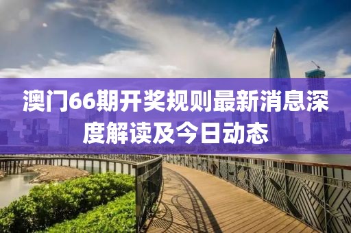 澳门66期开奖规则最新消息深度解读及今日动态