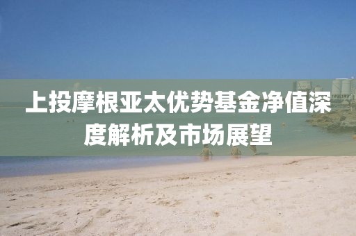上投摩根亚太优势基金净值深度解析及市场展望