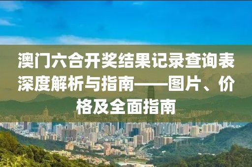 澳门六合开奖结果记录查询表深度解析与指南——图片、价格及全面指南