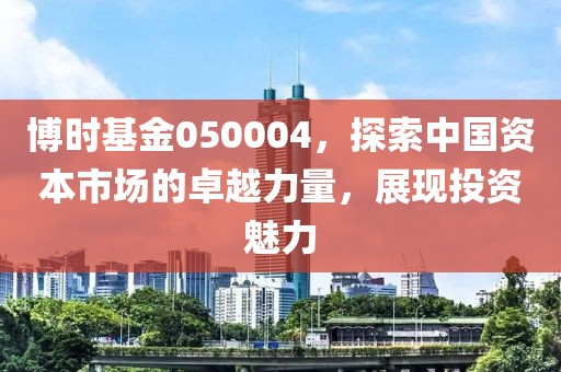 博时基金050004，探索中国资本市场的卓越力量，展现投资魅力