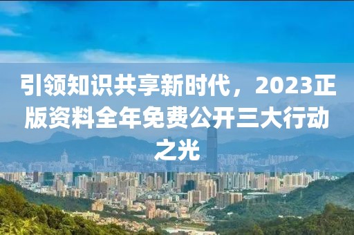 引领知识共享新时代，2023正版资料全年免费公开三大行动之光