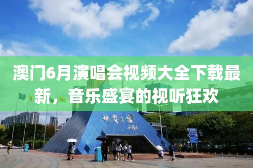 澳门6月演唱会视频大全下载最新，音乐盛宴的视听狂欢