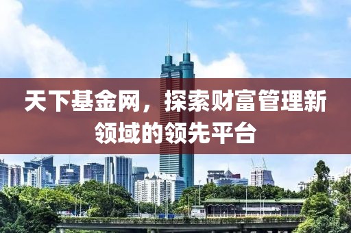天下基金网，探索财富管理新领域的领先平台