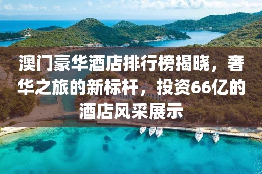 澳门豪华酒店排行榜揭晓，奢华之旅的新标杆，投资66亿的酒店风采展示