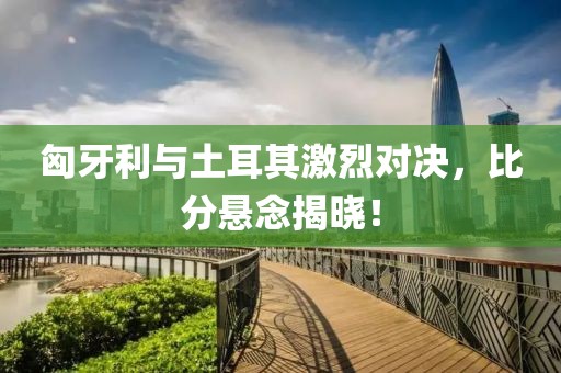 匈牙利与土耳其激烈对决，比分悬念揭晓！