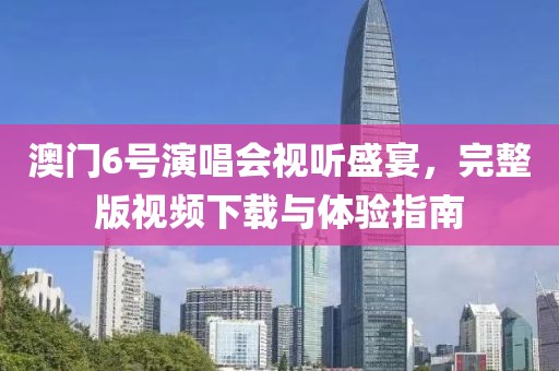 澳门6号演唱会视听盛宴，完整版视频下载与体验指南