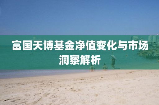 富国天博基金净值变化与市场洞察解析
