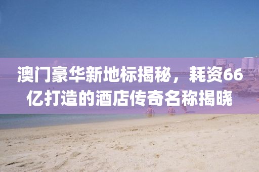 澳门豪华新地标揭秘，耗资66亿打造的酒店传奇名称揭晓
