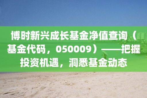 博时新兴成长基金净值查询（基金代码，050009）——把握投资机遇，洞悉基金动态